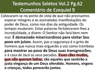 Colocaram-se no ponto de vista de que não precisamos
esperar milagres e as assinaladas manifestações do
poder de Deus, como nos dias da antiguidade. Os
tempos mudaram. Estas palavras fortaleceram-lhes a
incredulidade, e dizem: O Senhor não fará bem nem
mal. É demasiado misericordioso para visitar Seu
povo em juízos. Assim, paz e segurança é o grito de
homens que nunca mais erguerão a voz como trombeta
para mostrar ao povo de Deus suas transgressões,
e à casa de Jacó os seus pecados. Esses cães mudos,
que não querem ladrar, são aqueles que sentirão a
justa vingança de um Deus ofendido. Homens, virgens
e crianças, todos perecerão juntos.
 
