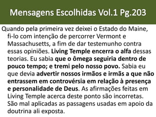 Quando pela primeira vez deixei o Estado do Maine,
fi-lo com intenção de percorrer Vermont e
Massachusetts, a fim de dar testemunho contra
essas opiniões. Living Temple encerra o alfa dessas
teorias. Eu sabia que o ômega seguiria dentro de
pouco tempo; e tremi pelo nosso povo. Sabia eu
que devia advertir nossos irmãos e irmãs a que não
entrassem em controvérsia em relação à presença
e personalidade de Deus. As afirmações feitas em
Living Temple acerca deste ponto são incorretas.
São mal aplicadas as passagens usadas em apoio da
doutrina ali exposta.
 