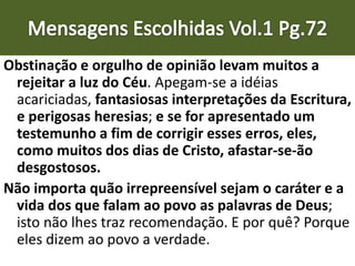 Obstinação e orgulho de opinião levam muitos a
rejeitar a luz do Céu. Apegam-se a idéias
acariciadas, fantasiosas interpretações da Escritura,
e perigosas heresias; e se for apresentado um
testemunho a fim de corrigir esses erros, eles,
como muitos dos dias de Cristo, afastar-se-ão
desgostosos.
Não importa quão irrepreensível sejam o caráter e a
vida dos que falam ao povo as palavras de Deus;
isto não lhes traz recomendação. E por quê? Porque
eles dizem ao povo a verdade.
 