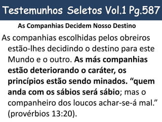 As Companhias Decidem Nosso Destino
As companhias escolhidas pelos obreiros
estão-lhes decidindo o destino para este
Mundo e o outro. As más companhias
estão deteriorando o caráter, os
princípios estão sendo minados. “quem
anda com os sábios será sábio; mas o
companheiro dos loucos achar-se-á mal.”
(provérbios 13:20).
 