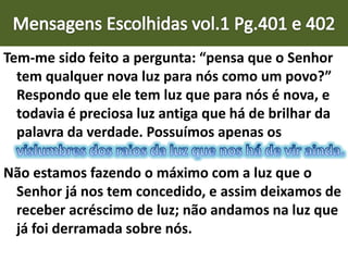 Tem-me sido feito a pergunta: “pensa que o Senhor
tem qualquer nova luz para nós como um povo?”
Respondo que ele tem luz que para nós é nova, e
todavia é preciosa luz antiga que há de brilhar da
palavra da verdade. Possuímos apenas os
Não estamos fazendo o máximo com a luz que o
Senhor já nos tem concedido, e assim deixamos de
receber acréscimo de luz; não andamos na luz que
já foi derramada sobre nós.
 