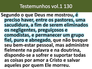 Segundo o que Deus me mostrou, é
preciso haver, entre os pastores, uma
sacudidura, a fim de serem eliminados
os negligentes, preguiçosos e
comodistas, e permanecer um grupo
fiel, puro e abnegado, que não busque
seu bem-estar pessoal, mas administre
fielmente na palavra e na doutrina,
dispondo-se a sofrer e suportar todas
as coisas por amor a Cristo e salvar
aqueles por quem Ele morreu.
 