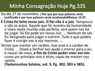 Do dia 27 de novembro. ( Por que por tuas palavras serás
justificado e por tuas palavras serás condenado)Mateus 12:37.
E Cristo foi feito nosso juiz. O Pai não é o juiz. Tampouco
o são os anjos. Aquele que Se revestiu da humanidade
e viveu neste mundo vida perfeita, será quem nos há
de julgar. Só Ele pode ser nosso Juiz. ... Nenhum de vós
foi designado para julgar a outrem. Tudo o que podeis
fazer é corrigir-vos a vós mesmos. ...
Temos que manter um caráter, mas esse é o caráter de
Cristo. ... Oxalá o Senhor nos ajude a morrer para o eu,
e nascer de novo, a fim de Cristo poder viver em nós
como um princípio vivo e ativo, capaz de manter-nos
santos.
(Testemunhos Seletos, vol. 3, Pg. 382, 383 e 385).
 