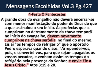 4-Festa O Pentecostes
A grande obra do evangelho não deverá encerrar-se
com menor manifestação do poder de Deus do que
a que assinalou o seu início. As profecias que se
cumpriram no derramamento da chuva temporã
no início do evangelho, devem novamente
cumprir-se na chuva serôdia, no final do mesmo.
Eis aí "os tempos do refrigério" que o apóstolo
Pedro esperava quando disse: "Arrependei-vos,
pois, e convertei-vos, para que sejam apagados os
vossos pecados, e venham assim os tempos do
refrigério pela presença do Senhor, e envie Ele a
Jesus Cristo." Atos 3:19 e 20.
 