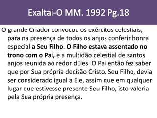 O grande Criador convocou os exércitos celestiais,
para na presença de todos os anjos conferir honra
especial a Seu Filho. O Filho estava assentado no
trono com o Pai, e a multidão celestial de santos
anjos reunida ao redor dEles. O Pai então fez saber
que por Sua própria decisão Cristo, Seu Filho, devia
ser considerado igual a Ele, assim que em qualquer
lugar que estivesse presente Seu Filho, isto valeria
pela Sua própria presença.
 