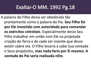 A palavra do Filho devia ser obedecida tão
prontamente como a palavra do Pai. Seu Filho foi
por Ele investido com autoridade para comandar
os exércitos celestiais. Especialmente devia Seu
Filho trabalhar em união com Ele na projetada
criação da Terra e de cada ser vivente que devia
existir sobre ela. O Filho levaria a cabo Sua vontade
e Seus propósitos, mas nada faria por Si mesmo. A
vontade do Pai seria realizada nEle.
 