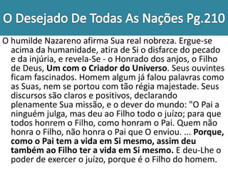 O humilde Nazareno afirma Sua real nobreza. Ergue-se
acima da humanidade, atira de Si o disfarce do pecado
e da injúria, e revela-Se - o Honrado dos anjos, o Filho
de Deus, Um com o Criador do Universo. Seus ouvintes
ficam fascinados. Homem algum já falou palavras como
as Suas, nem se portou com tão régia majestade. Seus
discursos são claros e positivos, declarando
plenamente Sua missão, e o dever do mundo: "O Pai a
ninguém julga, mas deu ao Filho todo o juízo; para que
todos honrem o Filho, como honram o Pai. Quem não
honra o Filho, não honra o Pai que O enviou. ... Porque,
como o Pai tem a vida em Si mesmo, assim deu
também ao Filho ter a vida em Si mesmo. E deu-Lhe o
poder de exercer o juízo, porque é o Filho do homem.
 