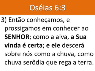 3) Então conheçamos, e
prossigamos em conhecer ao
SENHOR; como a alva, a Sua
vinda é certa; e ele descerá
sobre nós como a chuva, como
chuva serôdia que rega a terra.
 
