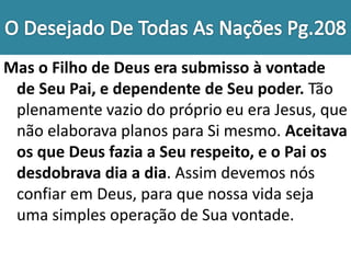 Mas o Filho de Deus era submisso à vontade
de Seu Pai, e dependente de Seu poder. Tão
plenamente vazio do próprio eu era Jesus, que
não elaborava planos para Si mesmo. Aceitava
os que Deus fazia a Seu respeito, e o Pai os
desdobrava dia a dia. Assim devemos nós
confiar em Deus, para que nossa vida seja
uma simples operação de Sua vontade.
 