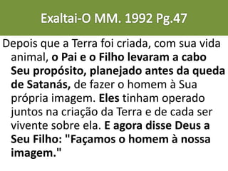 Depois que a Terra foi criada, com sua vida
animal, o Pai e o Filho levaram a cabo
Seu propósito, planejado antes da queda
de Satanás, de fazer o homem à Sua
própria imagem. Eles tinham operado
juntos na criação da Terra e de cada ser
vivente sobre ela. E agora disse Deus a
Seu Filho: "Façamos o homem à nossa
imagem."
 