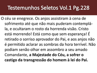 O céu se enegrece. Os anjos assistiram à cena de
sofrimento até que não mais puderam contemplá-
la, e ocultaram o rosto da horrenda visão. Cristo
está morrendo! Está como que sem esperança! É
retirado o sorriso aprovador do Pai, e aos anjos não
é permitido aclarar as sombras da hora terrível. Não
podiam senão olhar em assombro a seu amado
Comandante, a Majestade do Céu, a sofrer o
castigo da transgressão do homem à lei do Pai.
 