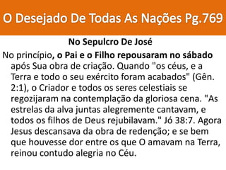 No Sepulcro De José
No princípio, o Pai e o Filho repousaram no sábado
após Sua obra de criação. Quando "os céus, e a
Terra e todo o seu exército foram acabados" (Gên.
2:1), o Criador e todos os seres celestiais se
regozijaram na contemplação da gloriosa cena. "As
estrelas da alva juntas alegremente cantavam, e
todos os filhos de Deus rejubilavam." Jó 38:7. Agora
Jesus descansava da obra de redenção; e se bem
que houvesse dor entre os que O amavam na Terra,
reinou contudo alegria no Céu.
 