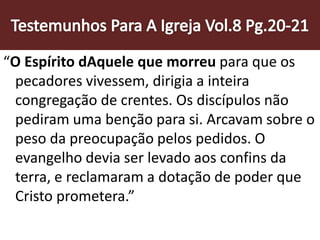 “O Espírito dAquele que morreu para que os
pecadores vivessem, dirigia a inteira
congregação de crentes. Os discípulos não
pediram uma benção para si. Arcavam sobre o
peso da preocupação pelos pedidos. O
evangelho devia ser levado aos confins da
terra, e reclamaram a dotação de poder que
Cristo prometera.”
 