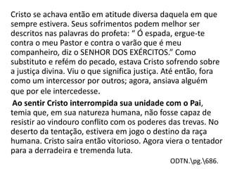 Cristo se achava então em atitude diversa daquela em que
sempre estivera. Seus sofrimentos podem melhor ser
descritos nas palavras do profeta: “ Ó espada, ergue-te
contra o meu Pastor e contra o varão que é meu
companheiro, diz o SENHOR DOS EXÉRCITOS.” Como
substituto e refém do pecado, estava Cristo sofrendo sobre
a justiça divina. Viu o que significa justiça. Até então, fora
como um intercessor por outros; agora, ansiava alguém
que por ele intercedesse.
Ao sentir Cristo interrompida sua unidade com o Pai,
temia que, em sua natureza humana, não fosse capaz de
resistir ao vindouro conflito com os poderes das trevas. No
deserto da tentação, estivera em jogo o destino da raça
humana. Cristo saíra então vitorioso. Agora viera o tentador
para a derradeira e tremenda luta.
ODTN.pg.686.
 