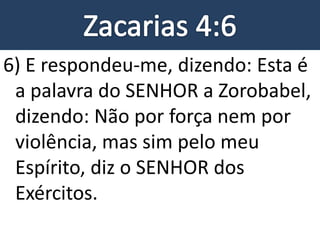 6) E respondeu-me, dizendo: Esta é
a palavra do SENHOR a Zorobabel,
dizendo: Não por força nem por
violência, mas sim pelo meu
Espírito, diz o SENHOR dos
Exércitos.
 