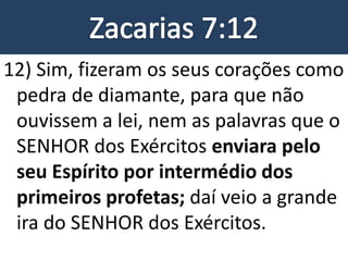 12) Sim, fizeram os seus corações como
pedra de diamante, para que não
ouvissem a lei, nem as palavras que o
SENHOR dos Exércitos enviara pelo
seu Espírito por intermédio dos
primeiros profetas; daí veio a grande
ira do SENHOR dos Exércitos.
 