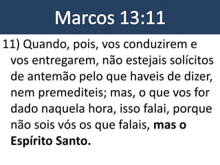 11) Quando, pois, vos conduzirem e
vos entregarem, não estejais solícitos
de antemão pelo que haveis de dizer,
nem premediteis; mas, o que vos for
dado naquela hora, isso falai, porque
não sois vós os que falais, mas o
Espírito Santo.
 