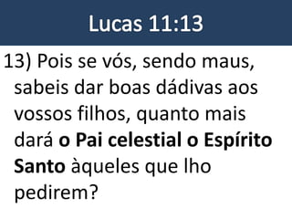 13) Pois se vós, sendo maus,
sabeis dar boas dádivas aos
vossos filhos, quanto mais
dará o Pai celestial o Espírito
Santo àqueles que lho
pedirem?
 