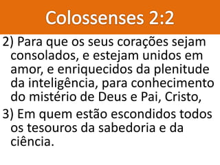 2) Para que os seus corações sejam
consolados, e estejam unidos em
amor, e enriquecidos da plenitude
da inteligência, para conhecimento
do mistério de Deus e Pai, Cristo,
3) Em quem estão escondidos todos
os tesouros da sabedoria e da
ciência.
 