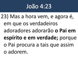 23) Mas a hora vem, e agora é,
em que os verdadeiros
adoradores adorarão o Pai em
espírito e em verdade; porque
o Pai procura a tais que assim
o adorem.
 