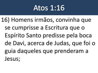 16) Homens irmãos, convinha que
se cumprisse a Escritura que o
Espírito Santo predisse pela boca
de Davi, acerca de Judas, que foi o
guia daqueles que prenderam a
Jesus;
 