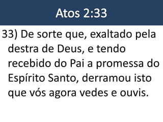 33) De sorte que, exaltado pela
destra de Deus, e tendo
recebido do Pai a promessa do
Espírito Santo, derramou isto
que vós agora vedes e ouvis.
 