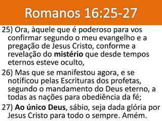 25) Ora, àquele que é poderoso para vos
confirmar segundo o meu evangelho e a
pregação de Jesus Cristo, conforme a
revelação do mistério que desde tempos
eternos esteve oculto,
26) Mas que se manifestou agora, e se
notificou pelas Escrituras dos profetas,
segundo o mandamento do Deus eterno, a
todas as nações para obediência da fé;
27) Ao único Deus, sábio, seja dada glória por
Jesus Cristo para todo o sempre. Amém.
 