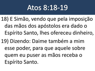 18) E Simão, vendo que pela imposição
das mãos dos apóstolos era dado o
Espírito Santo, lhes ofereceu dinheiro,
19) Dizendo: Daime também a mim
esse poder, para que aquele sobre
quem eu puser as mãos receba o
Espírito Santo.
 