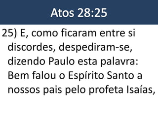 25) E, como ficaram entre si
discordes, despediram-se,
dizendo Paulo esta palavra:
Bem falou o Espírito Santo a
nossos pais pelo profeta Isaías,
 