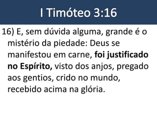 16) E, sem dúvida alguma, grande é o
mistério da piedade: Deus se
manifestou em carne, foi justificado
no Espírito, visto dos anjos, pregado
aos gentios, crido no mundo,
recebido acima na glória.
 
