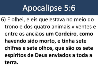 6) E olhei, e eis que estava no meio do
trono e dos quatro animais viventes e
entre os anciãos um Cordeiro, como
havendo sido morto, e tinha sete
chifres e sete olhos, que são os sete
espíritos de Deus enviados a toda a
terra.
 