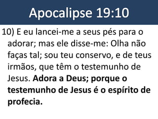 10) E eu lancei-me a seus pés para o
adorar; mas ele disse-me: Olha não
faças tal; sou teu conservo, e de teus
irmãos, que têm o testemunho de
Jesus. Adora a Deus; porque o
testemunho de Jesus é o espírito de
profecia.
 