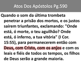 Quando o som da última trombeta
penetrar a prisão dos mortos, e os justos
saírem triunfantes, exclamando: "Onde
está, ó morte, o teu aguilhão? Onde
está, ó inferno, a tua vitória" (I Cor.
15:55), para permanecerem então com
Deus, com Cristo, com os anjos e com os
leais e fiéis de todos os tempos, os filhos
de Deus serão a grande maioria.
 