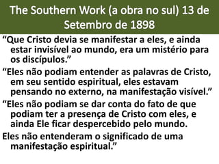“Que Cristo devia se manifestar a eles, e ainda
estar invisível ao mundo, era um mistério para
os discípulos.”
“Eles não podiam entender as palavras de Cristo,
em seu sentido espiritual, eles estavam
pensando no externo, na manifestação visível.”
“Eles não podiam se dar conta do fato de que
podiam ter a presença de Cristo com eles, e
ainda Ele ficar despercebido pelo mundo.
Eles não entenderam o significado de uma
manifestação espiritual.”
 