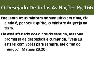 Enquanto Jesus ministra no santuário em cima, Ele
ainda é, por Seu Espírito, o ministro da igreja na
terra.
Ele está afastado dos olhos do sentido, mas Sua
promessa de despedida é cumprida, “veja Eu
estarei com vocês para sempre, até o fim do
mundo.” (Mateus 28:20)
 