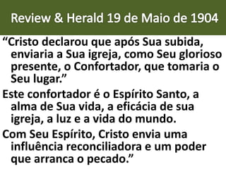 “Cristo declarou que após Sua subida,
enviaria a Sua igreja, como Seu glorioso
presente, o Confortador, que tomaria o
Seu lugar.”
Este confortador é o Espírito Santo, a
alma de Sua vida, a eficácia de sua
igreja, a luz e a vida do mundo.
Com Seu Espírito, Cristo envia uma
influência reconciliadora e um poder
que arranca o pecado.”
 