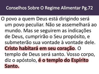 O povo a quem Deus está dirigindo será
um povo peculiar. Não se assemelhará ao
mundo. Mas se seguirem as indicações
de Deus, cumprirão o Seu propósito, e
submeterão sua vontade à vontade dele.
Cristo habitará em seu coração. O
templo de Deus será santo. Vosso corpo,
diz o apóstolo, é o templo do Espírito
Santo.
 
