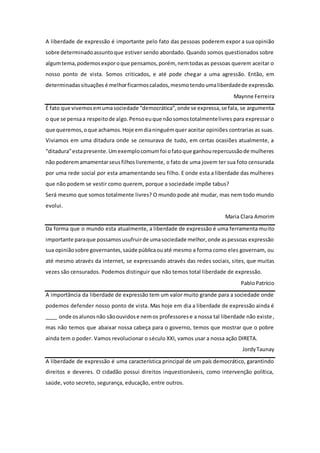 A liberdade de expressão é importante pelo fato das pessoas poderem expor a sua opinião
sobre determinadoassuntoque estiver sendo abordado. Quando somos questionados sobre
algumtema,podemosexporoque pensamos,porém, nemtodasas pessoas querem aceitar o
nosso ponto de vista. Somos criticados, e até pode chegar a uma agressão. Então, em
determinadassituações é melhorficarmoscalados,mesmotendoumaliberdadede expressão.
Maynne Ferreira
É fato que vivemosemumasociedade “democrática”,onde se expressa,se fala, se argumenta
o que se pensaa respeitode algo.Pensoeuque nãosomostotalmentelivres para expressar o
que queremos,oque achamos.Hoje emdianinguémquer aceitar opiniões contrarias as suas.
Viviamos em uma ditadura onde se censurava de tudo, em certas ocasiões atualmente, a
“ditadura”estapresente.Umexemplocomumfoi ofatoque ganhourepercussãode mulheres
não poderemamamentarseusfilhoslivremente, o fato de uma jovem ter sua foto censurada
por uma rede social por esta amamentando seu filho. E onde esta a liberdade das mulheres
que não podem se vestir como querem, porque a sociedade impõe tabus?
Será mesmo que somos totalmente livres? O mundo pode até mudar, mas nem todo mundo
evolui.
Maria Clara Amorim
Da forma que o mundo esta atualmente, a liberdade de expressão é uma ferramenta muito
importante paraque possamosusufruirde umasociedade melhor,onde aspessoas expressão
sua opiniãosobre governantes,saúde públicaouaté mesmo a forma como eles governam, ou
até mesmo através da internet, se expressando através das redes sociais, sites, que muitas
vezes são censurados. Podemos distinguir que não temos total liberdade de expressão.
PabloPatrício
A importância da liberdade de expressão tem um valor muito grande para a sociedade onde
podemos defender nosso ponto de vista. Mas hoje em dia a liberdade de expressão ainda é
____ onde osalunosnão sãoouvidose nemos professorese a nossa tal liberdade não existe,
mas não temos que abaixar nossa cabeça para o governo, temos que mostrar que o pobre
ainda tem o poder. Vamos revolucionar o século XXI, vamos usar a nossa ação DIRETA.
JordyTaunay
A liberdade de expressão é uma característica principal de um país democrático, garantindo
direitos e deveres. O cidadão possui direitos inquestionáveis, como intervenção política,
saúde, voto secreto, segurança, educação, entre outros.
 