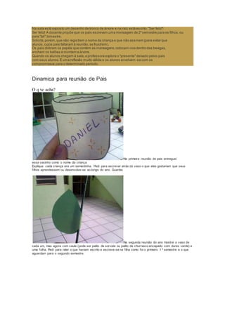 Na sala está exposto um desenho de tronco de árvore e na raiz está escrito:"Ser feliz"!
Ser feliz! A docente propõe que os pais escrevam uma mensagem de 2ºsemestre para os filhos,ou
para "tal" bimestre.
Solicita,porém,que não registrem o nome da criança e que não assinem (para evitar que
alunos,cujos pais faltaram à reunião,se frustrem).
Os pais dobram os papéis que contém as mensagens,colocam-nos dentro das bexigas,
enchem os balões e montam a árvore.
Quando os alunos chegam à sala,a professora explora o "presente"deixado pelos pais
com seus alunos.É uma reflexão muito válida e os alunos envolvem -se com os
compromissos para o determinado período.
Dinamica para reunião de Pais
O q vc acha?
Na primeira reunião de pais entreguei
essa vasinho como o nome da criança
Explique cada criança era um sementinha. Pedi para escrever atrás do vaso o que eles gostariam que seus
filhos aprendessem ou desenvolve-se ao longo do ano. Guardei.
Na segunda reunião do ano mostrei o vaso de
cada um, mas agora com caule (pode ser palito de sorvete ou palito de churrasco encapado com durex verde) e
uma folha. Pedi para reler o que haviam escrito e escreve-se na filha como foi o primeiro 1 º semestre e o que
aguardam para o segundo semestre.
 