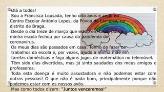 Olá a todos!
Sou a Francisca Lousada, tenho oito anos e ando no
Centro Escolar António Lopes, da Póvoa de Lanhoso, no
distrito de Braga.
Desde o dia treze de março que estou em casa, pois a
minha escola fechou por causa da pandemia do
coronavírus.
Os meus dias são passados em casa. Tenho de fazer os
trabalhos da escola e, por vezes, ajudo a minha mãe em
tarefas domésticas e faço alguns jogos de matemática no telemóvel.
Têm sido dias divertidos, mas já sinto saudades dos meus amigos e
professores.
Toda esta doença é muito assustadora e não podemos estar com
outras pessoas! O que não é nada bom, principalmente porque não
podemos estar com os nossos avós.
Mas como todos dizem: “Juntos venceremos!”
 