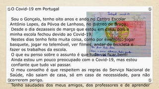 O Covid-19 em Portugal
Sou o Gonçalo, tenho oito anos e ando no Centro Escolar
António Lopes, da Póvoa de Lanhoso, no distrito de Braga.
Desde o dia dezasseis de março que estou em casa, pois a
minha escola fechou devido ao Covid-19.
Nestes dias tenho feito muita coisa, como por exemplo: jogar
basquete, jogar no telemóvel, ver filmes, andar de bicicleta e
fazer os trabalhos da escola.
O que eu penso sobre o assunto é que tudo vai ficar bem!
Ainda estou um pouco preocupado com o Covid-19, mas estou
confiante que tudo vai passar.
O meu conselho é que respeitem as regras do Serviço Nacional de
Saúde, não saiam de casa, só em caso de necessidade, para não
correrem perigo.
Tenho saudades dos meus amigos, dos professores e de aprender
 