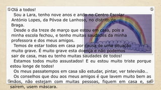 Olá a todos!
Sou a Lara, tenho nove anos e ando no Centro Escolar
António Lopes, da Póvoa de Lanhoso, no distrito de
Braga.
Desde o dia treze de março que estou em casa, pois a
minha escola fechou, e tenho muitas saudades da minha
professora e dos meus amigos.
Temos de estar todos em casa por causa de uma situação
muito grave. É muito grave esta doença e não podemos
sair de casa, mas eu tenho muitas saudades de todos!
Estamos todos muito assustados! E eu estou muito triste porque
estou longe de todos!
Os meus passatempos em casa são estudar, pintar, ver televisão…
Os conselhos que dou aos meus amigos é que lavem muito bem as
mãos, não estejam com muitas pessoas, fiquem em casa e, se
saírem, usem máscara.
 