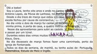 Olá a todos!
Sou a Laura, tenho oito anos e ando no Centro Escolar
António Lopes, da Póvoa de Lanhoso, no distrito de Braga.
Desde o dia treze de março que estou em casa, pois a minha
escola fechou por causa do coronavírus.
No dia vinte e dois de março fui cantar os parabéns à
minha prima, à porta de casa, a quatro metros de distância.
Nesse dia aproveitamos para subir ao castelo. Vi três castros
e passei por um túnel.
Durantes estes dias vimos muitos filmes: Mogli, Mulan,
Klaus, Dora…
No dia dezasseis de março fomos fazer uma caminhada, perto da
igreja de Fontarcada.
Todos os dias da semana, de manhã, eu tenho aulas de: Português,
Matemática, Estudo do Meio e Inglês.
 