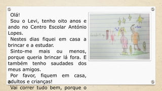 Olá!
Sou o Levi, tenho oito anos e
ando no Centro Escolar António
Lopes.
Nestes dias fiquei em casa a
brincar e a estudar.
Sinto-me mais ou menos,
porque queria brincar lá fora. E
também tenho saudades dos
meus amigos.
Por favor, fiquem em casa,
adultos e crianças!
Vai correr tudo bem, porque o
 