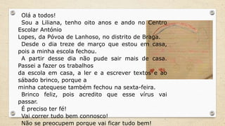 Olá a todos!
Sou a Liliana, tenho oito anos e ando no Centro
Escolar António
Lopes, da Póvoa de Lanhoso, no distrito de Braga.
Desde o dia treze de março que estou em casa,
pois a minha escola fechou.
A partir desse dia não pude sair mais de casa.
Passei a fazer os trabalhos
da escola em casa, a ler e a escrever textos e ao
sábado brinco, porque a
minha catequese também fechou na sexta-feira.
Brinco feliz, pois acredito que esse vírus vai
passar.
É preciso ter fé!
Vai correr tudo bem connosco!
Não se preocupem porque vai ficar tudo bem!
 
