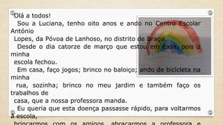 Olá a todos!
Sou a Luciana, tenho oito anos e ando no Centro Escolar
António
Lopes, da Póvoa de Lanhoso, no distrito de Braga.
Desde o dia catorze de março que estou em casa, pois a
minha
escola fechou.
Em casa, faço jogos; brinco no baloiço; ando de bicicleta na
minha
rua, sozinha; brinco no meu jardim e também faço os
trabalhos de
casa, que a nossa professora manda.
Eu queria que esta doença passasse rápido, para voltarmos
à escola,
 