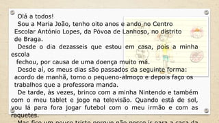 Olá a todos!
Sou a Maria João, tenho oito anos e ando no Centro
Escolar António Lopes, da Póvoa de Lanhoso, no distrito
de Braga.
Desde o dia dezasseis que estou em casa, pois a minha
escola
fechou, por causa de uma doença muito má.
Desde aí, os meus dias são passados da seguinte forma:
acordo de manhã, tomo o pequeno-almoço e depois faço os
trabalhos que a professora manda.
De tarde, às vezes, brinco com a minha Nintendo e também
com o meu tablet e jogo na televisão. Quando está de sol,
vou lá para fora jogar futebol com o meu irmão e com as
raquetes.
 