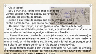 Olá a todos!
Sou a Mariana, tenho oito anos e ando no
Centro Escolar António Lopes, da Póvoa de
Lanhoso, no distrito de Braga.
Desde o dia treze de março que estou em casa, pois a
minha escola fechou, por causa do Covid-19 (Coronavírus).
Durante este tempo, estudo (porque não estamos de férias),
brinco, faço caminhadas perto de casa, em sítios desertos, só com a
minha mãe, e também vejo alguns filmes em família.
Amanhã o meu irmão faz anos (dia vinte e cinco de março) e
ninguém vem ao aniversário dele, só vamos estar nós: o meu irmão, a
minha irmã, a minha mãe e eu. O meu pai não vai estar porque está
na Suíça e tem medo de vir para não trazer o coronavírus.
Estes tempos estão a ser tristes: ninguém na rua, sem os amigos
e professores, sem o resto da família…Mas vamos lutar para acabar
 
