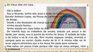 Os meus dias em casa…
Olá a todos!
Sou o Ricardo, tenho oito anos e ando no Centro
Escolar António Lopes, da Póvoa de Lanhoso, no distrito
de Braga.
Desde o dia dezasseis de março que estou em casa, pois a
minha escola fechou.
Tenho estado em casa todos os dias.
De manhã faço os trabalhos da escola, estudo um pouco e de
tarde, por vezes, vou à quinta da minha tia Jesus. É isolada de tudo
e de todos e só lá vive ela. Tem muitos espaços verdes, animais e
campos para eu correr. Gosto muito de lá ir! A minha mãe vai lá
levar alguns alimentos que a tia Jesus lhe pede para comprar.
Mas estou um pouco triste porque não vejo os meus amigos, nem
a professora.
 