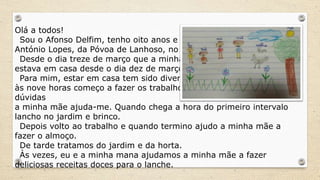 Olá a todos!
Sou o Afonso Delfim, tenho oito anos e ando no Centro Escolar
António Lopes, da Póvoa de Lanhoso, no distrito de Braga.
Desde o dia treze de março que a minha escola fechou, mas eu já
estava em casa desde o dia dez de março, por estar doente.
Para mim, estar em casa tem sido divertido. Acordo mais tarde,
às nove horas começo a fazer os trabalhos da escola e se tiver
dúvidas
a minha mãe ajuda-me. Quando chega a hora do primeiro intervalo
lancho no jardim e brinco.
Depois volto ao trabalho e quando termino ajudo a minha mãe a
fazer o almoço.
De tarde tratamos do jardim e da horta.
Às vezes, eu e a minha mana ajudamos a minha mãe a fazer
deliciosas receitas doces para o lanche.
 